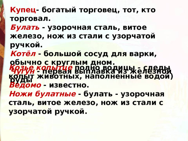 Купец - богатый торговец, тот, кто торговал. Булать  - узорочная сталь, витое железо, нож из стали с узорчатой ручкой.   Котёл - большой сосуд для варки, обычно с круглым дном. Чугун - первая выплавка из железной руды Козье копытце полно водицы - следы копыт животных, наполненные водой) Ведомо  - известно. Ножи булатные  - булать - узорочная сталь, витое железо, нож из стали с узорчатой ручкой. 