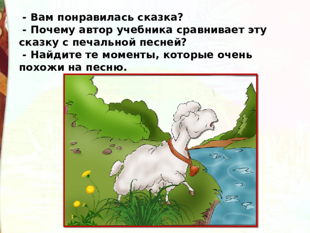   - Вам понравилась сказка?   - Почему автор учебника сравнивает эту сказку с печальной песней?   - Найдите те моменты, которые очень похожи на песню. 