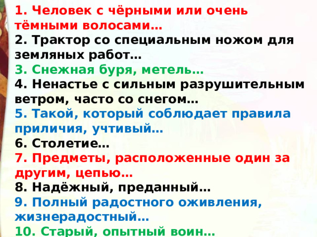 1. Человек с чёрными или очень тёмными волосами… 2. Трактор со специальным ножом для земляных работ… 3. Снежная буря, метель… 4. Ненастье с сильным разрушительным ветром, часто со снегом… 5. Такой, который соблюдает правила приличия, учтивый… 6. Столетие… 7. Предметы, расположенные один за другим, цепью… 8. Надёжный, преданный… 9. Полный радостного оживления, жизнерадостный… 10. Старый, опытный воин… 
