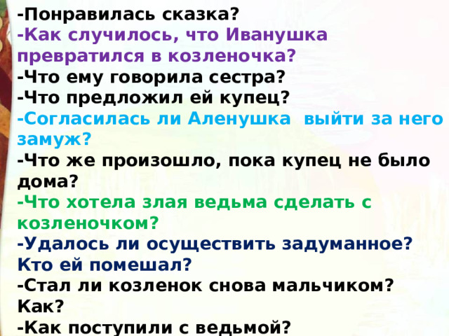 -Понравилась сказка?  -Как случилось, что Иванушка превратился в козленочка?  -Что ему говорила сестра?  -Что предложил ей купец?  -Согласилась ли Аленушка  выйти за него замуж?  -Что же произошло, пока купец не было дома?  -Что хотела злая ведьма сделать с козленочком?  -Удалось ли осуществить задуманное? Кто ей помешал?  -Стал ли козленок снова мальчиком? Как?  -Как поступили с ведьмой?  -К какому виду относится сказка? Докажите. 