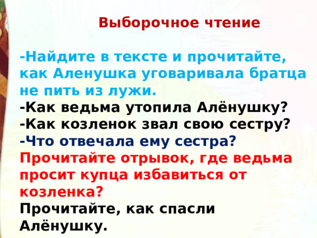  Выборочное чтение   -Найдите в тексте и прочитайте, как Аленушка уговаривала братца не пить из лужи.  -Как ведьма утопила Алёнушку?  -Как козленок звал свою сестру?  -Что отвечала ему сестра?  Прочитайте отрывок, где ведьма просит купца избавиться от козленка?  Прочитайте, как спасли Алёнушку. 