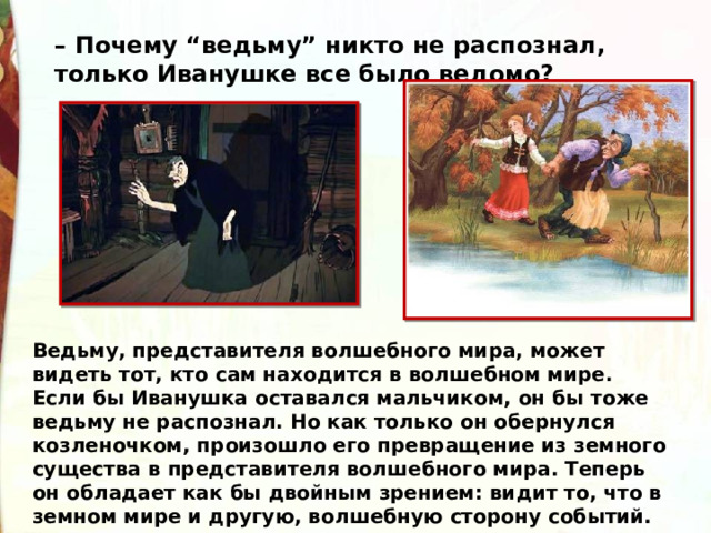 – Почему “ведьму” никто не распознал, только Иванушке все было ведомо? Ведьму, представителя волшебного мира, может видеть тот, кто сам находится в волшебном мире. Если бы Иванушка оставался мальчиком, он бы тоже ведьму не распознал. Но как только он обернулся козленочком, произошло его превращение из земного существа в представителя волшебного мира. Теперь он обладает как бы двойным зрением: видит то, что в земном мире и другую, волшебную сторону событий. 