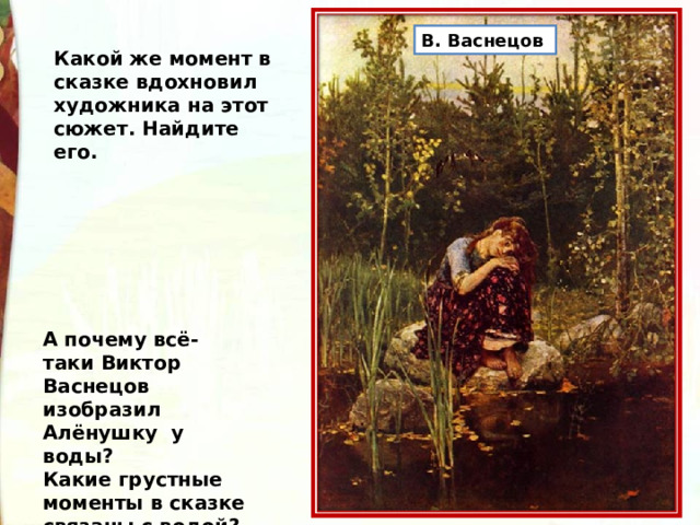 В. Васнецов  Какой же момент в сказке вдохновил художника на этот сюжет. Найдите его. А почему всё-таки Виктор Васнецов изобразил Алёнушку у воды? Какие грустные моменты в сказке связаны с водой? 