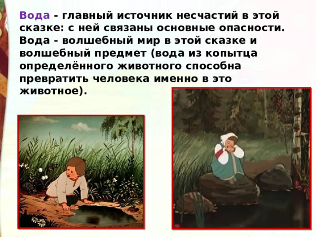 Вода - главный источник несчастий в этой сказке: с ней связаны основные опасности. Вода - волшебный мир в этой сказке и волшебный предмет (вода из копытца определённого животного способна  превратить человека именно в это животное). 