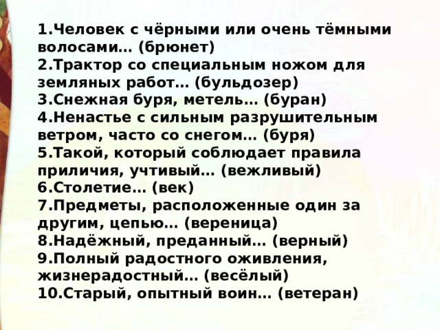 1.Человек с чёрными или очень тёмными волосами… (брюнет) 2.Трактор со специальным ножом для земляных работ… (бульдозер) 3.Снежная буря, метель… (буран) 4.Ненастье с сильным разрушительным ветром, часто со снегом… (буря) 5.Такой, который соблюдает правила приличия, учтивый… (вежливый) 6.Столетие… (век) 7.Предметы, расположенные один за другим, цепью… (вереница) 8.Надёжный, преданный… (верный) 9.Полный радостного оживления, жизнерадостный… (весёлый) 10.Старый, опытный воин… (ветеран) 