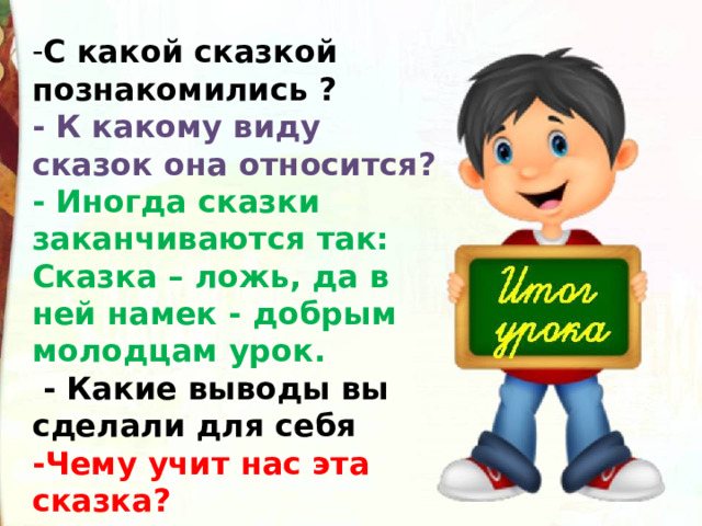 С какой сказкой познакомились ?  - К какому виду сказок она относится?  - Иногда сказки заканчиваются так: Сказка – ложь, да в ней намек - добрым молодцам урок.   - Какие выводы вы сделали для себя -Чему учит нас эта сказка? 