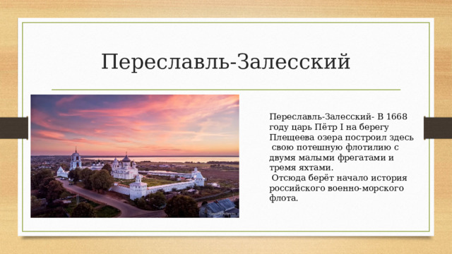 Переславль-Залесский Переславль-Залесский- В 1668 году царь Пётр I на берегу Плещеева озера построил здесь  свою потешную флотилию с двумя малыми фрегатами и тремя яхтами.  Отсюда берёт начало история российского военно-морского флота. 