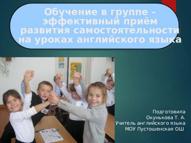 Обучение в группе –  эффективный приём  развития самостоятельности  на уроках английского языка 1 Подготовила  Окунькова Т. А. Учитель английского языка  МОУ Пустошенская ОШ 
