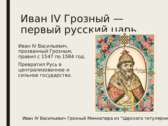 Иван IV Грозный — первый русский царь Иван IV Васильевич, прозванный Грозным, правил с 1547 по 1584 год. Превратил Русь в централизованное и сильное государство. Иван IV Васильевич Грозный Миниатюра из 