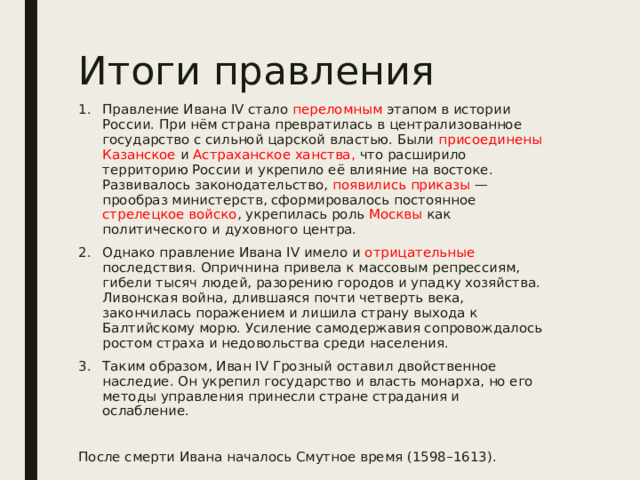 Итоги правления Правление Ивана IV стало переломным этапом в истории России. При нём страна превратилась в централизованное государство с сильной царской властью. Были присоединены Казанское и Астраханское ханства, что расширило территорию России и укрепило её влияние на востоке. Развивалось законодательство, появились приказы — прообраз министерств, сформировалось постоянное стрелецкое войско , укрепилась роль Москвы как политического и духовного центра. Однако правление Ивана IV имело и отрицательные последствия. Опричнина привела к массовым репрессиям, гибели тысяч людей, разорению городов и упадку хозяйства. Ливонская война, длившаяся почти четверть века, закончилась поражением и лишила страну выхода к Балтийскому морю. Усиление самодержавия сопровождалось ростом страха и недовольства среди населения. Таким образом, Иван IV Грозный оставил двойственное наследие. Он укрепил государство и власть монарха, но его методы управления принесли стране страдания и ослабление. После смерти Ивана началось Смутное время (1598–1613). 