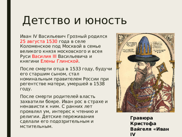 Детство и юность Иван IV Васильевич Грозный родился 25 августа 1530 года в селе Коломенское под Москвой в семье великого князя московского и всея Руси Василия III Васильевича и княгини Елены Глинской . После смерти отца в 1533 году, будучи его старшим сыном, стал номинальным правителем России при регентстве матери, умершей в 1538 году. После смерти родителей власть захватили бояре. Иван рос в страхе и ненависти к ним. С ранних лет проявлял ум, интерес к чтению и религии. Детские переживания сделали его подозрительным и мстительным. Гравюра Кристофа Вайгеля «Иван IV Васильевич» 