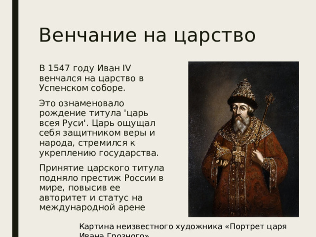 Венчание на царство В 1547 году Иван IV венчался на царство в Успенском соборе. Это ознаменовало рождение титула 'царь всея Руси'. Царь ощущал себя защитником веры и народа, стремился к укреплению государства. Принятие царского титула подняло престиж России в мире, повысив ее авторитет и статус на международной арене Картина неизвестного художника «Портрет царя Ивана Грозного» 