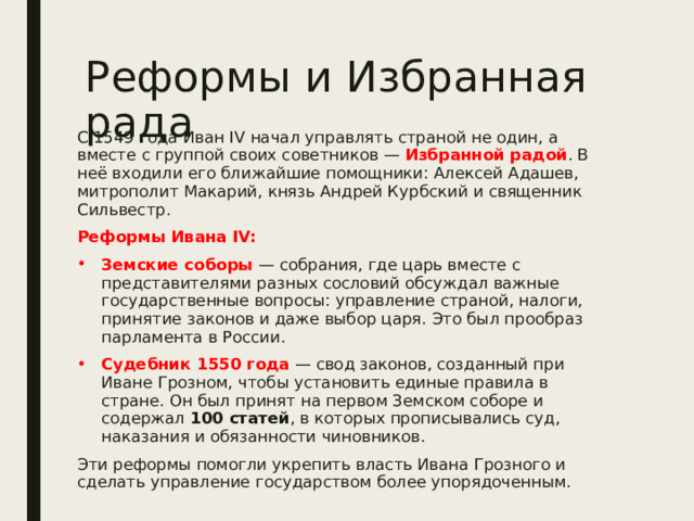 Реформы и Избранная рада С 1549 года Иван IV начал управлять страной не один, а вместе с группой своих советников — Избранной радой . В неё входили его ближайшие помощники: Алексей Адашев, митрополит Макарий, князь Андрей Курбский и священник Сильвестр. Реформы Ивана IV: Земские соборы  — собрания, где царь вместе с представителями разных сословий обсуждал важные государственные вопросы: управление страной, налоги, принятие законов и даже выбор царя. Это был прообраз парламента в России. Судебник 1550 года  — свод законов, созданный при Иване Грозном, чтобы установить единые правила в стране. Он был принят на первом Земском соборе и содержал 100 статей , в которых прописывались суд, наказания и обязанности чиновников. Эти реформы помогли укрепить власть Ивана Грозного и сделать управление государством более упорядоченным. 