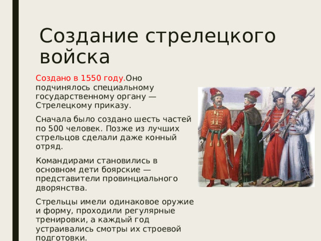Создание стрелецкого войска Создано в 1550 году. Оно подчинялось специальному государственному органу — Стрелецкому приказу. Сначала было создано шесть частей по 500 человек. Позже из лучших стрельцов сделали даже конный отряд. Командирами становились в основном дети боярские — представители провинциального дворянства. Стрельцы имели одинаковое оружие и форму, проходили регулярные тренировки, а каждый год устраивались смотры их строевой подготовки. 