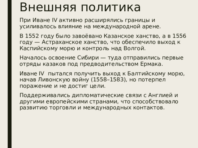 Внешняя политика При Иване IV активно расширялись границы и усиливалось влияние на международной арене. В 1552 году было завоёвано Казанское ханство, а в 1556 году — Астраханское ханство, что обеспечило выход к Каспийскому морю и контроль над Волгой. Началось освоение Сибири — туда отправились первые отряды казаков под предводительством Ермака. Иване IV пытался получить выход к Балтийскому морю, начав Ливонскую войну (1558–1583), но потерпел поражение и не достиг цели. Поддерживались дипломатические связи с Англией и другими европейскими странами, что способствовало развитию торговли и международных контактов.  