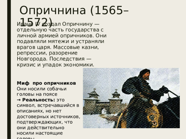 Опричнина (1565–1572) Иване IV создал Опричнину — отдельную часть государства с личной армией опричников. Они подавляли мятежи и устраняли врагов царя. Массовые казни, репрессии, разорение Новгорода. Последствия — кризис и упадок экономики. Миф про опричников Они носили собачьи головы на поясе  → Реальность: это символ, встречавшийся в описаниях, но нет достоверных источников, подтверждающих, что они действительно носили настоящие головы 