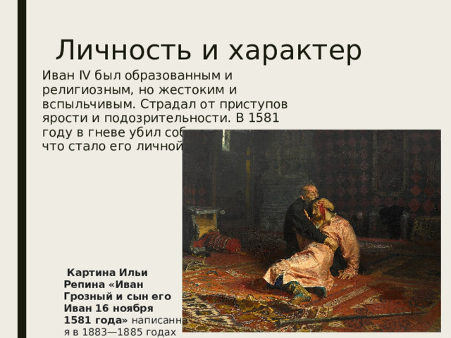 Личность и характер Иван IV был образованным и религиозным, но жестоким и вспыльчивым. Страдал от приступов ярости и подозрительности. В 1581 году в гневе убил собственного сына, что стало его личной трагедией.  Картина Ильи Репина «Иван Грозный и сын его Иван 16 ноября 1581 года»  написанная в 1883—1885 годах   