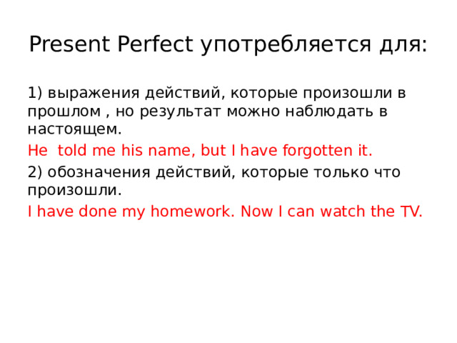 Present Perfect употребляется для: 1) выражения действий, которые произошли в прошлом , но результат можно наблюдать в настоящем. He told me his name, but I have forgotten it. 2) обозначения действий, которые только что произошли. I have done my homework. Now I can watch the TV. 