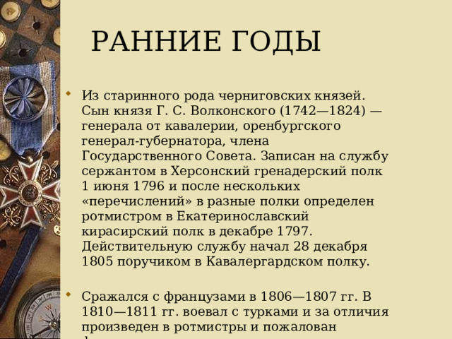 Ранние годы   Из старинного рода черниговских князей. Сын князя Г. С. Волконского (1742—1824) — генерала от кавалерии, оренбургского генерал-губернатора, члена Государственного Совета. Записан на службу сержантом в Херсонский гренадерский полк 1 июня 1796 и после нескольких «перечислений» в разные полки определен ротмистром в Екатеринославский кирасирский полк в декабре 1797. Действительную службу начал 28 декабря 1805 поручиком в Кавалергардском полку. Сражался с французами в 1806—1807 гг. В 1810—1811 гг. воевал с турками и за отличия произведен в ротмистры и пожалован флигель-адъютантом. 