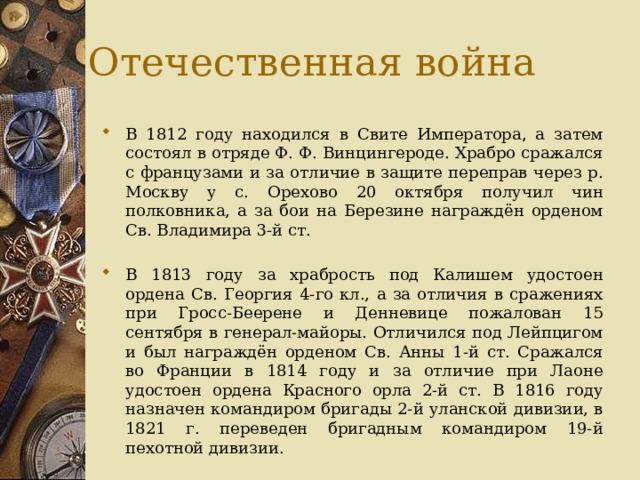 Отечественная война В 1812 году находился в Свите Императора, а затем состоял в отряде Ф. Ф. Винцингероде. Храбро сражался с французами и за отличие в защите переправ через р. Москву у с. Орехово 20 октября получил чин полковника, а за бои на Березине награждён орденом Св. Владимира 3-й ст. В 1813 году за храбрость под Калишем удостоен ордена Св. Георгия 4-го кл., а за отличия в сражениях при Гросс-Беерене и Денневице пожалован 15 сентября в генерал-майоры. Отличился под Лейпцигом и был награждён орденом Св. Анны 1-й ст. Сражался во Франции в 1814 году и за отличие при Лаоне удостоен ордена Красного орла 2-й ст. В 1816 году назначен командиром бригады 2-й уланской дивизии, в 1821 г. переведен бригадным командиром 19-й пехотной дивизии. 