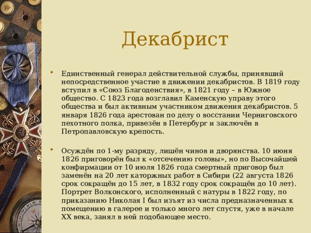 Декабрист Единственный генерал действительной службы, принявший непосредственное участие в движении декабристов. В 1819 году вступил в «Союз Благоденствия», в 1821 году – в Южное общество. С 1823 года возглавил Каменскую управу этого общества и был активным участником движения декабристов. 5 января 1826 года арестован по делу о восстании Черниговского пехотного полка, привезён в Петербург и заключён в Петропавловскую крепость. Осуждён по 1-му разряду, лишён чинов и дворянства. 10 июня 1826 приговорён был к «отсечению головы», но по Высочайшей конфирмации от 10 июля 1826 года смертный приговор был заменён на 20 лет каторжных работ в Сибири (22 августа 1826 срок сокращён до 15 лет, в 1832 году срок сокращён до 10 лет). Портрет Волконского, исполненный с натуры в 1822 году, по приказанию Николая I был изъят из числа предназначенных к помещению в галерее и только много лет спустя, уже в начале XX века, занял в ней подобающее место. 