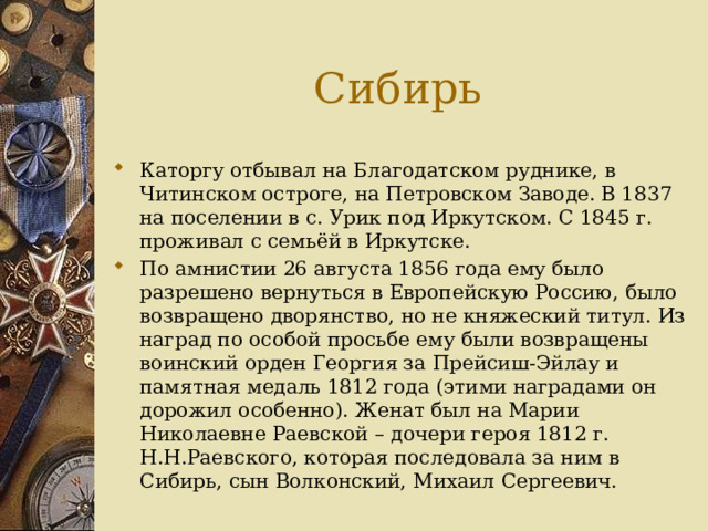 Сибирь Каторгу отбывал на Благодатском руднике, в Читинском остроге, на Петровском Заводе. В 1837 на поселении в с. Урик под Иркутском. С 1845 г. проживал с семьёй в Иркутске. По амнистии 26 августа 1856 года ему было разрешено вернуться в Европейскую Россию, было возвращено дворянство, но не княжеский титул. Из наград по особой просьбе ему были возвращены воинский орден Георгия за Прейсиш-Эйлау и памятная медаль 1812 года (этими наградами он дорожил особенно). Женат был на Марии Николаевне Раевской – дочери героя 1812 г. Н.Н.Раевского, которая последовала за ним в Сибирь, сын Волконский, Михаил Сергеевич. 