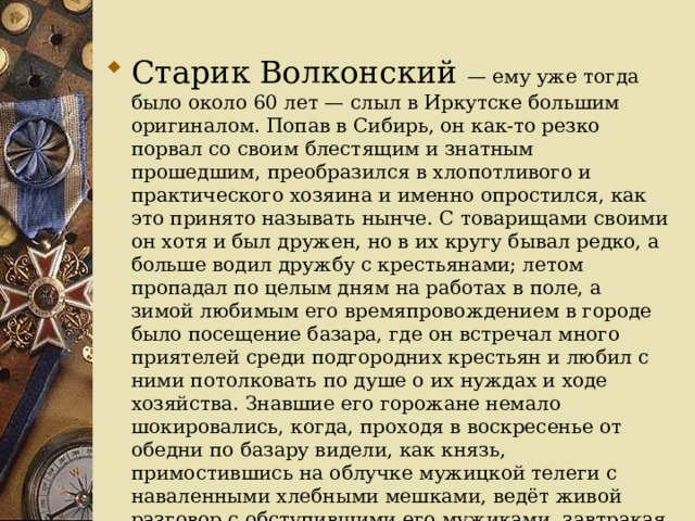 Старик Волконский — ему уже тогда было около 60 лет — слыл в Иркутске большим оригиналом. Попав в Сибирь, он как-то резко порвал со своим блестящим и знатным прошедшим, преобразился в хлопотливого и практического хозяина и именно опростился, как это принято называть нынче. С товарищами своими он хотя и был дружен, но в их кругу бывал редко, а больше водил дружбу с крестьянами; летом пропадал по целым дням на работах в поле, а зимой любимым его времяпровождением в городе было посещение базара, где он встречал много приятелей среди подгородних крестьян и любил с ними потолковать по душе о их нуждах и ходе хозяйства. Знавшие его горожане немало шокировались, когда, проходя в воскресенье от обедни по базару видели, как князь, примостившись на облучке мужицкой телеги с наваленными хлебными мешками, ведёт живой разговор с обступившими его мужиками, завтракая тут же вместе с ними краюхой серой пшеничной булки 