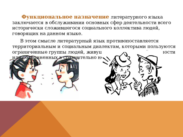  Функциональное назначение  литературного языка заключается в обслуживании основных сфер деятельности всего исторически сложившегося социального коллектива людей, говорящих на данном языке.  В этом смысле литературный язык противопоставляется территориальным и социальным диалектам, которыми пользуются ограниченные группы людей, живущих в определенной местности или объединенных в сравнительно небольшие социальные коллективы. 
