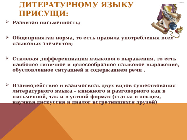 Литературному языку присущи:   Развитая письменность;  Общепринятая норма, то есть правила употребления всех языковых элементов;  Стилевая дифференциация языкового выражения, то есть наиболее типичное и целесообразное языковое выражение, обусловленное ситуацией и содержанием речи .  Взаимодействие и взаимосвязь двух видов существования литературного языка – книжного и разговорного как в письменной, так и в устной формах (статья и лекция, научная дискуссия и диалог встретившихся друзей) 