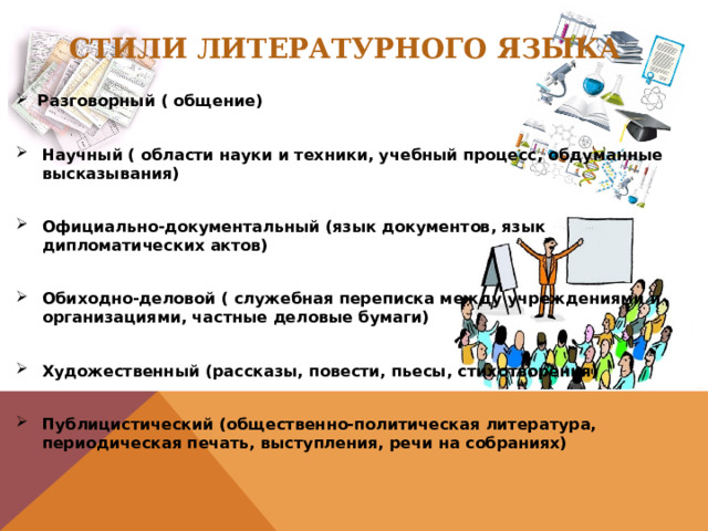 Стили литературного языка Разговорный ( общение)  Научный ( области науки и техники, учебный процесс, обдуманные высказывания)  Официально-документальный (язык документов, язык дипломатических актов)  Обиходно-деловой ( служебная переписка между учреждениями и организациями, частные деловые бумаги)  Художественный (рассказы, повести, пьесы, стихотворения)  Публицистический (общественно-политическая литература, периодическая печать, выступления, речи на собраниях)  