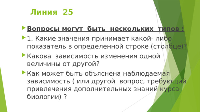 Линия 25   Вопросы могут быть нескольких типов : 1. Какие значения принимает какой- либо показатель в определенной строке (столбце)? Какова зависимость изменения одной величины от другой? Как может быть объяснена наблюдаемая зависимость ( или другой вопрос, требующий привлечения дополнительных знаний курса биологии) ? 
