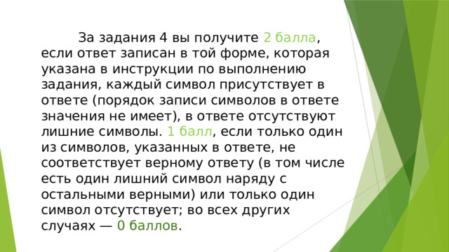  За задания 4 вы получите 2 балла , если ответ записан в той форме, которая указана в инструкции по выполнению задания, каждый символ присутствует в ответе (порядок записи символов в ответе значения не имеет), в ответе отсутствуют лишние символы. 1 балл , если только один из символов, указанных в ответе, не соответствует верному ответу (в том числе есть один лишний символ наряду с остальными верными) или только один символ отсутствует; во всех других случаях — 0 баллов . 