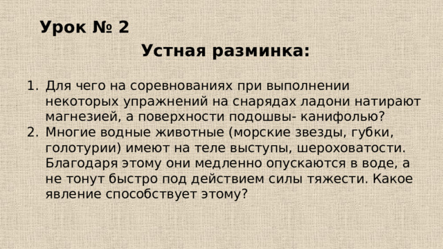 Урок № 2 Устная разминка: Для чего на соревнованиях при выполнении некоторых упражнений на снарядах ладони натирают магнезией, а поверхности подошвы- канифолью? Многие водные животные (морские звезды, губки, голотурии) имеют на теле выступы, шероховатости. Благодаря этому они медленно опускаются в воде, а не тонут быстро под действием силы тяжести. Какое явление способствует этому? 