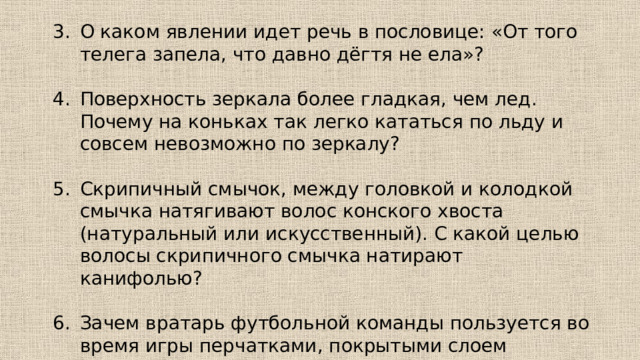 О каком явлении идет речь в пословице: «От того телега запела, что давно дёгтя не ела»? Поверхность зеркала более гладкая, чем лед. Почему на коньках так легко кататься по льду и совсем невозможно по зеркалу? Скрипичный смычок, между головкой и колодкой смычка натягивают волос конского хвоста (натуральный или искусственный). С какой целью волосы скрипичного смычка натирают канифолью? Зачем вратарь футбольной команды пользуется во время игры перчатками, покрытыми слоем шероховатого материала? 