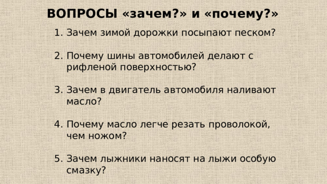 ВОПРОСЫ «зачем?» и «почему?» Зачем зимой дорожки посыпают песком? Почему шины автомобилей делают с рифленой поверхностью? Зачем в двигатель автомобиля наливают масло? Почему масло легче резать проволокой, чем ножом? Зачем лыжники наносят на лыжи особую смазку? Почему нельзя переходить дорогу перед близко идущим автомобилем? 