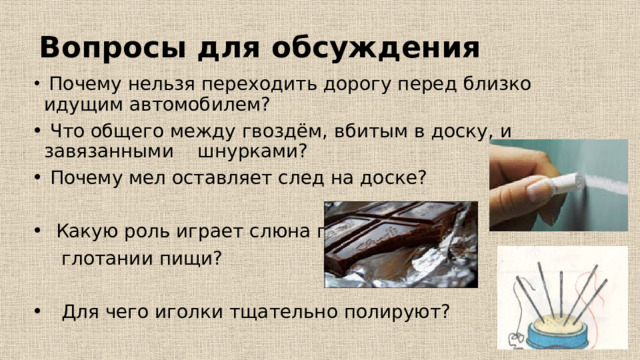 Вопросы для обсуждения  Почему нельзя переходить дорогу перед близко идущим автомобилем?  Что общего между гвоздём, вбитым в доску, и завязанными шнурками?  Почему мел оставляет след на доске?  Какую роль играет слюна при  глотании пищи?  Для чего иголки тщательно полируют? 