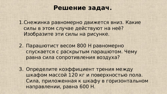 Решение задач. Снежинка равномерно движется вниз. Какие силы в этом случае действуют на неё? Изобразите эти силы на рисунке. Парашютист весом 800 Н равномерно спускается с раскрытым парашютом. Чему равна сила сопротивления воздуха? Определите коэффициент трения между шкафом массой 120 кг и поверхностью пола. Сила, приложенная к шкафу в горизонтальном направлении, равна 600 Н. 