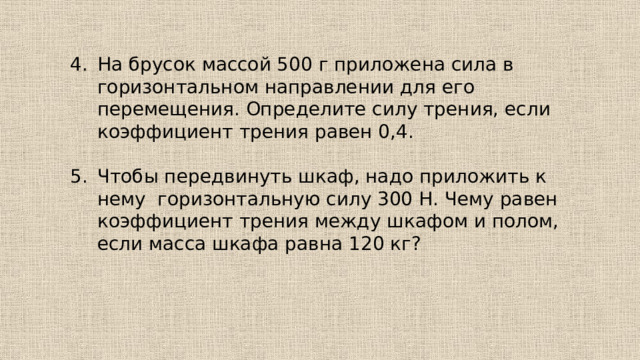 На брусок массой 500 г приложена сила в горизонтальном направлении для его перемещения. Определите силу трения, если коэффициент трения равен 0,4. Чтобы передвинуть шкаф, надо приложить к нему горизонтальную силу 300 Н. Чему равен коэффициент трения между шкафом и полом, если масса шкафа равна 120 кг? 