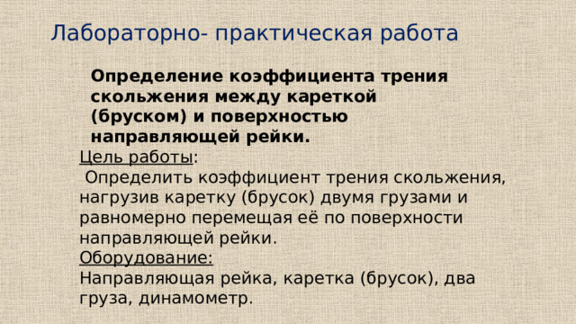 Лабораторно- практическая работа Определение коэффициента трения скольжения между кареткой (бруском) и поверхностью направляющей рейки. Цель работы :  Определить коэффициент трения скольжения, нагрузив каретку (брусок) двумя грузами и равномерно перемещая её по поверхности направляющей рейки. Оборудование:  Направляющая рейка, каретка (брусок), два груза, динамометр. 
