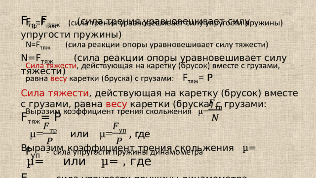 F тр = F тяж  (сила трения уравновешивает силу упругости пружины)   N=F тяж (сила реакции опоры уравновешивает силу тяжести) Сила тяжести , действующая на каретку (брусок) вместе с грузами, равна весу каретки (бруска) с грузами: F тяж = P Выразим  коэффициент трения скольжения µ=  µ= или µ= , где F уп - сила упругости пружины динамометра 