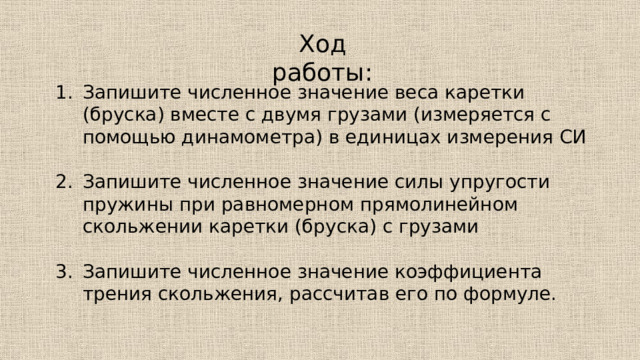 Ход работы: Запишите численное значение веса каретки (бруска) вместе с двумя грузами (измеряется с помощью динамометра) в единицах измерения СИ Запишите численное значение силы упругости пружины при равномерном прямолинейном скольжении каретки (бруска) с грузами Запишите численное значение коэффициента трения скольжения, рассчитав его по формуле. 