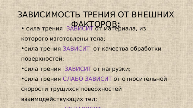 Зависимость трения от внешних факторов :  сила трения зависит  от материала, из которого изготовлены тела; сила трения зависит  от качества обработки поверхностей; сила трения зависит  от нагрузки; сила трения слабо зависит от относительной скорости трущихся поверхностей взаимодействующих тел; сила трения не зависит от площади трущихся поверхностей. 