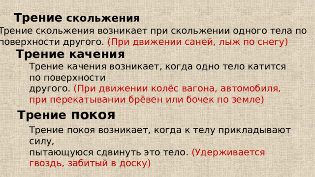 Трение скольжения Трение скольжения возникает при скольжении одного тела по поверхности другого.  (При движении саней, лыж по снегу) Трение качения Трение качения возникает, когда одно тело катится по поверхности другого.  (При движении колёс вагона, автомобиля, при перекатывании брёвен или бочек по земле) Трение  покоя Трение покоя возникает, когда к телу прикладывают силу, пытающуюся сдвинуть это тело.  (Удерживается гвоздь, забитый в доску) 