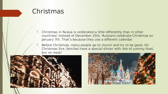 Christmas Christmas in Russia is celebrated a little differently than in other countries! Instead of December 25th, Russians celebrate Christmas on January 7th. That’s because they use a different calendar. Before Christmas, many people go to church and try to be good. On Christmas Eve, families have a special dinner with lots of yummy food, but no meat! 