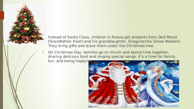 Instead of Santa Claus, children in Russia get presents from Ded Moroz (Grandfather Frost) and his granddaughter, Snegurochka (Snow Maiden). They bring gifts and leave them under the Christmas tree. On Christmas Day, families go to church and spend time together, sharing delicious food and singing special songs. It’s a time for family, fun, and being happy! 