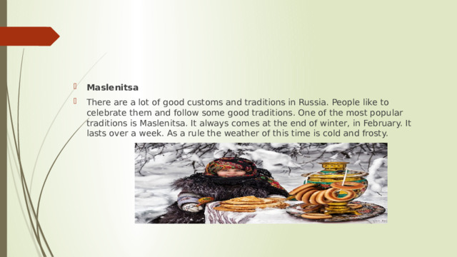Maslenitsa There are a lot of good customs and traditions in Russia. People like to celebrate them and follow some good traditions. One of the most popular traditions is Maslenitsa. It always comes at the end of winter, in February. It lasts over a week. As a rule the weather of this time is cold and frosty. 