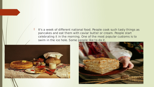 It's a week of different national food. People cook such tasty things as pancakes and eat them with caviar butter or cream. People start celebrating it in the morning. One of the most popular customs is to swim in the ice hole. Some people like to do it. 