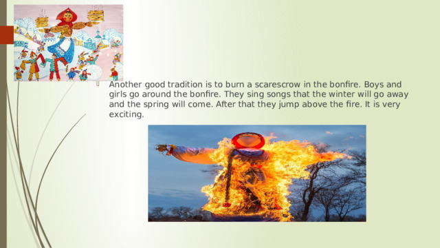 Another good tradition is to burn a scarescrow in the bonfire. Boys and girls go around the bonfire. They sing songs that the winter will go away and the spring will come. After that they jump above the fire. It is very exсiting. 