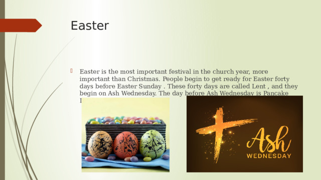 Easter  Easter is the most important festival in the church year, more important than Christmas. People begin to get ready for Easter forty days before Easter Sunday . These forty days are called Lent , and they begin on Ash Wednesday. The day before Ash Wednesday is Pancake Day. 