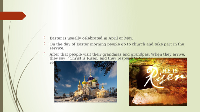 Easter is usually celebrated in April or May. On the day of Easter morning people go to church and take part in the service. After that people visit their grandmas and grandpas. When they arrive, they say: 
